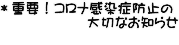 ＊重要！コロナ感染症防止の 　　　　　　大切なお知らせ 　