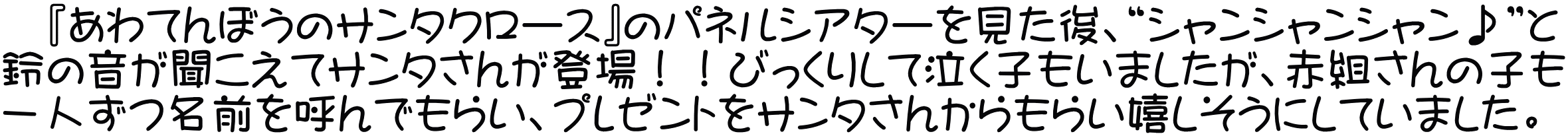 　『あわてんぼうのサンタクロース』のパネルシアターを見た後、“シャンシャンシャン♪”と 鈴の音が聞こえてサンタさんが登場！！びっくりして泣く子もいましたが、赤組さんの子も 一人ずつ名前を呼んでもらい、プレゼントをサンタさんからもらい嬉しそうにしていました。