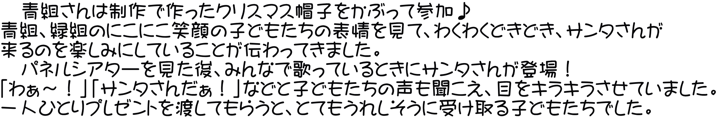 　青組さんは制作で作ったクリスマス帽子をかぶって参加♪ 青組、緑組のにこにこ笑顔の子どもたちの表情を見て、わくわくどきどき、サンタさんが 来るのを楽しみにしていることが伝わってきました。 　パネルシアターを見た後、みんなで歌っているときにサンタさんが登場！ 「わぁ～！」「サンタさんだぁ！」などと子どもたちの声も聞こえ、目をキラキラさせていました。 一人ひとりプレゼントを渡してもらうと、とてもうれしそうに受け取る子どもたちでした。 　