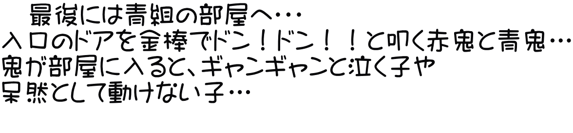 　最後には青組の部屋へ・・・ 入口のドアを金棒でドン！ドン！！と叩く赤鬼と青鬼… 鬼が部屋に入ると、ギャンギャンと泣く子や 呆然として動けない子… 