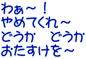 わぁ～！ やめてくれ～ どうか　どうか おたすけを～