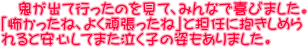 　鬼が出て行ったのを見て、みんなで喜びました。 「怖かったね、よく頑張ったね」と担任に抱きしめら れると安心してまた泣く子の姿もありました。