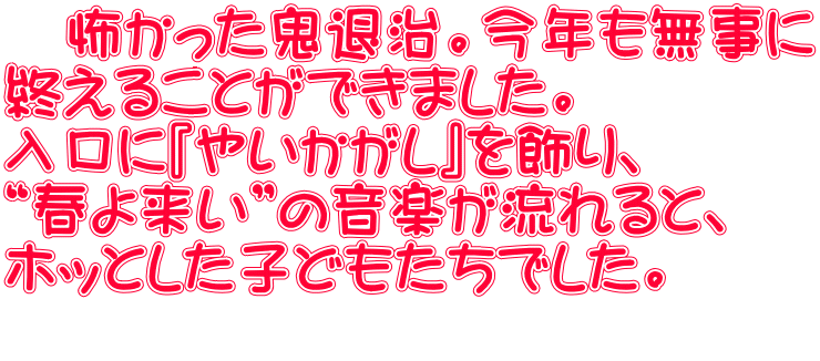 　怖かった鬼退治。今年も無事に 終えることができました。 入口に『やいかがし』を飾り、 “春よ来い”の音楽が流れると、 ホッとした子どもたちでした。 