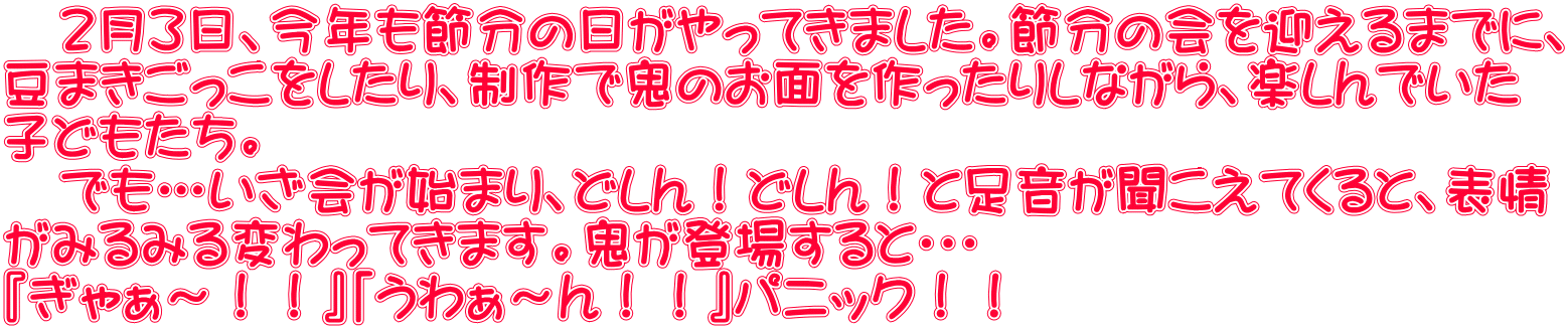 　２月３日、今年も節分の日がやってきました。節分の会を迎えるまでに、 豆まきごっこをしたり、制作で鬼のお面を作ったりしながら、楽しんでいた 子どもたち。 　でも…いざ会が始まり、どしん！どしん！と足音が聞こえてくると、表情 がみるみる変わってきます。鬼が登場すると・・・ 『ぎゃぁ～！！』「うわぁ～ん！！』パニック！！