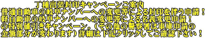 　　　　 丁種出張封印キャンペーンご案内 普通自動車の岐阜ナンバーへの変更等による封印を伴う申請！ 軽自動車の岐阜ナンバーへの変更等による名義変更申請！ の特別値引きキャンペーン。（その他の警察署は車庫申請の 金額部分が変わります）詳細は下記クリックしてご確認下さい！
