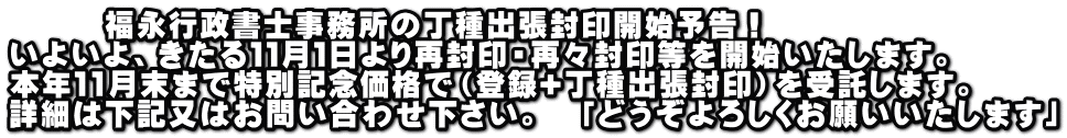 　　　福永行政書士事務所の丁種出張封印開始予告！ いよいよ、きたる１１月１日より再封印・再々封印等を開始いたします。 本年１1月末まで特別記念価格で（登録+丁種出張封印）を受託します。 詳細は下記又はお問い合わせ下さい。　「どうぞよろしくお願いいたします」